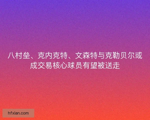 八村垒、克内克特、文森特与克勒贝尔或成交易核心球员有望被送走 八村垒、克内克特、文森特与克勒贝尔或成交易核心球员有望被送走