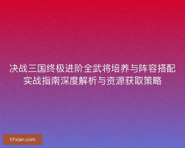 决战三国终极进阶全武将培养与阵容搭配实战指南深度解析与资源获取策略