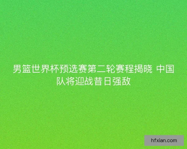 男篮世界杯预选赛第二轮赛程揭晓 中国队将迎战昔日强敌