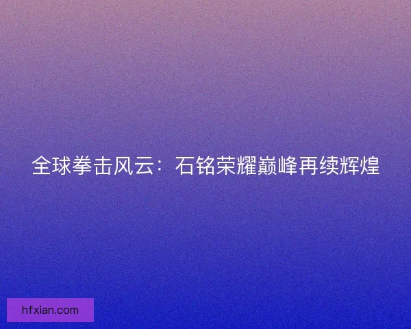 全球拳击风云：石铭荣耀巅峰再续辉煌