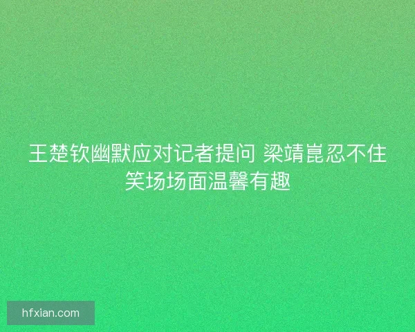 王楚钦幽默应对记者提问 梁靖崑忍不住笑场场面温馨有趣