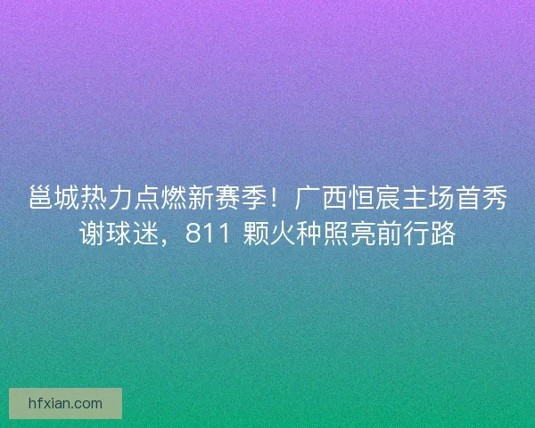 邕城热力点燃新赛季！广西恒宸主场首秀谢球迷，811 颗火种照亮前行路