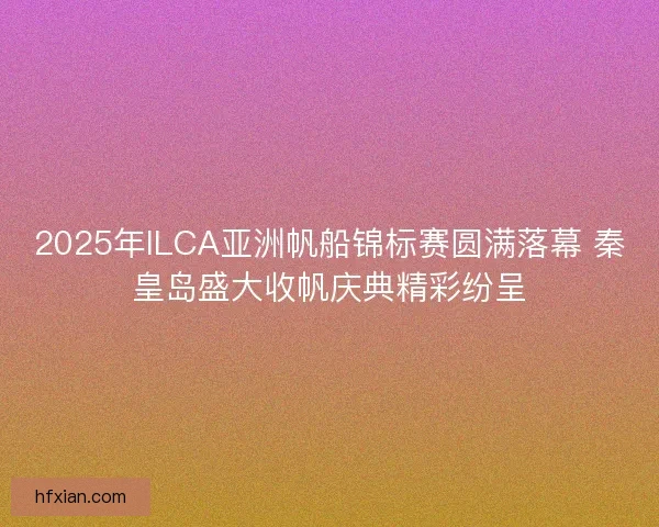 2025年ILCA亚洲帆船锦标赛圆满落幕 秦皇岛盛大收帆庆典精彩纷呈