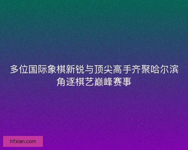 多位国际象棋新锐与顶尖高手齐聚哈尔滨角逐棋艺巅峰赛事