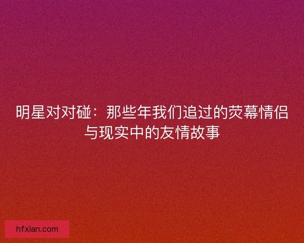 明星对对碰：那些年我们追过的荧幕情侣与现实中的友情故事