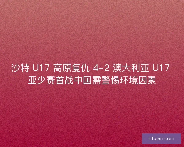 沙特 U17 高原复仇 4-2 澳大利亚 U17 亚少赛首战中国需警惕环境因素