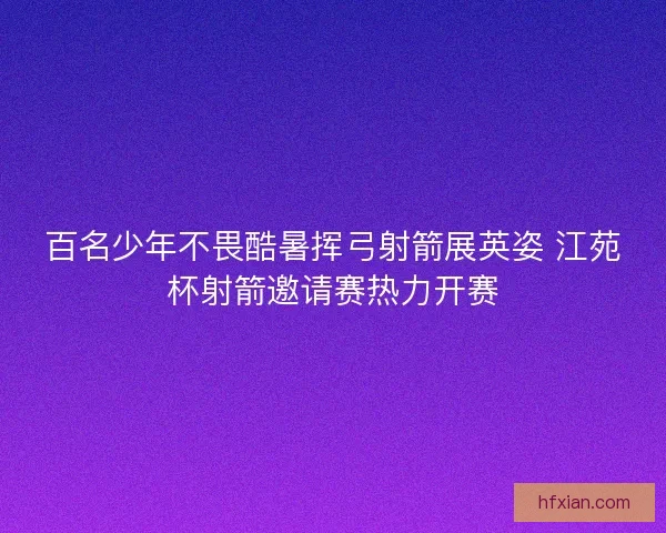 百名少年不畏酷暑挥弓射箭展英姿 江苑杯射箭邀请赛热力开赛