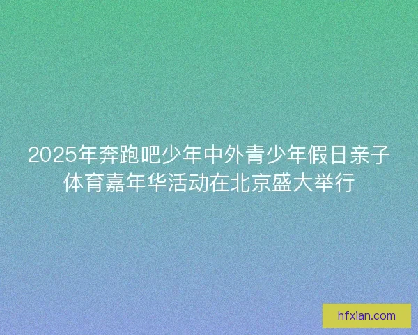 2025年奔跑吧少年中外青少年假日亲子体育嘉年华活动在北京盛大举行