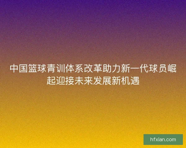中国篮球青训体系改革助力新一代球员崛起迎接未来发展新机遇