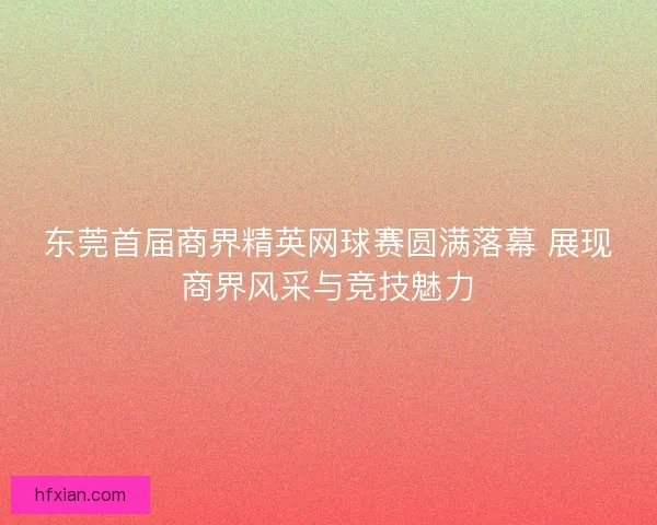东莞首届商界精英网球赛圆满落幕 展现商界风采与竞技魅力