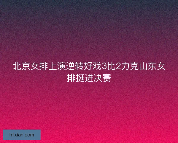 北京女排上演逆转好戏3比2力克山东女排挺进决赛 北京女排上演逆转好戏3比2力克山东女排挺进决赛