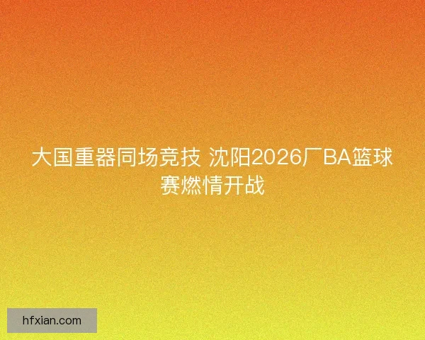 大国重器同场竞技 沈阳2026厂BA篮球赛燃情开战 大国重器同场竞技 沈阳2026厂BA篮球赛燃情开战