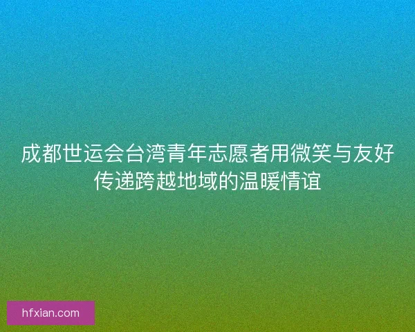 成都世运会台湾青年志愿者用微笑与友好传递跨越地域的温暖情谊