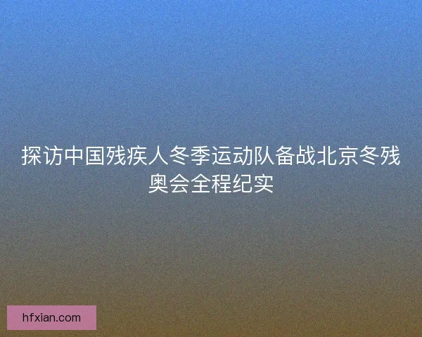 探访中国残疾人冬季运动队备战北京冬残奥会全程纪实 探访中国残疾人冬季运动队备战北京冬残奥会全程纪实