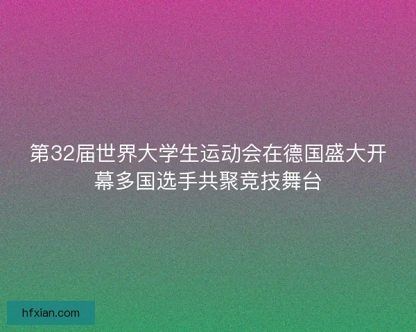 第32届世界大学生运动会在德国盛大开幕多国选手共聚竞技舞台