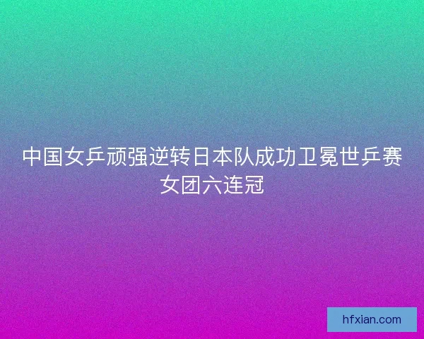 中国女乒顽强逆转日本队成功卫冕世乒赛女团六连冠 中国女乒顽强逆转日本队成功卫冕世乒赛女团六连冠