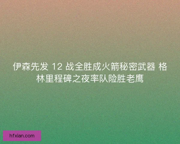 伊森先发 12 战全胜成火箭秘密武器 格林里程碑之夜率队险胜老鹰