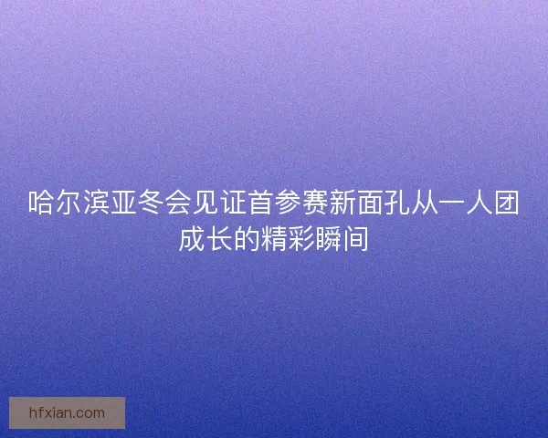 哈尔滨亚冬会见证首参赛新面孔从一人团成长的精彩瞬间 哈尔滨亚冬会见证首参赛新面孔从一人团成长的精彩瞬间