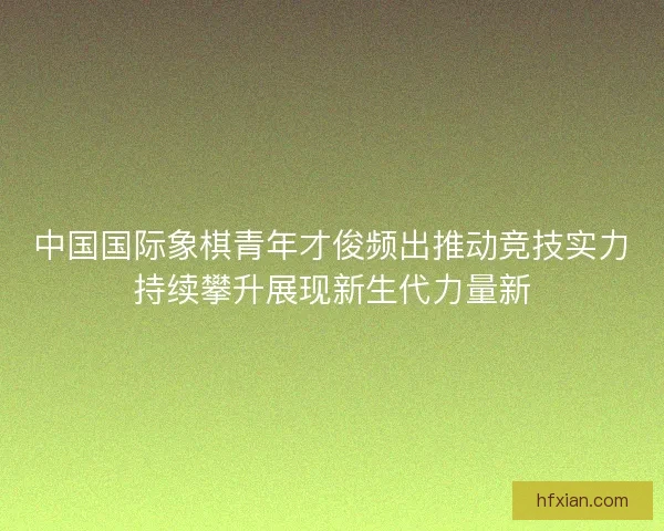 中国国际象棋青年才俊频出推动竞技实力持续攀升展现新生代力量新