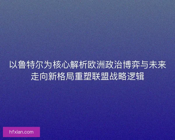 以鲁特尔为核心解析欧洲政治博弈与未来走向新格局重塑联盟战略逻辑