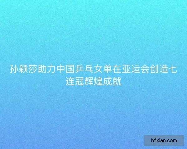 孙颖莎助力中国乒乓女单在亚运会创造七连冠辉煌成就