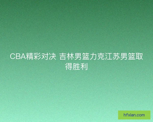 CBA精彩对决 吉林男篮力克江苏男篮取得胜利