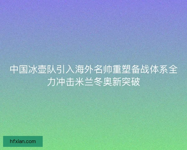 中国冰壶队引入海外名帅重塑备战体系全力冲击米兰冬奥新突破