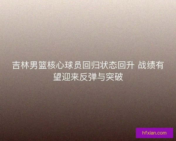 吉林男篮核心球员回归状态回升 战绩有望迎来反弹与突破 吉林男篮核心球员回归状态回升 战绩有望迎来反弹与突破