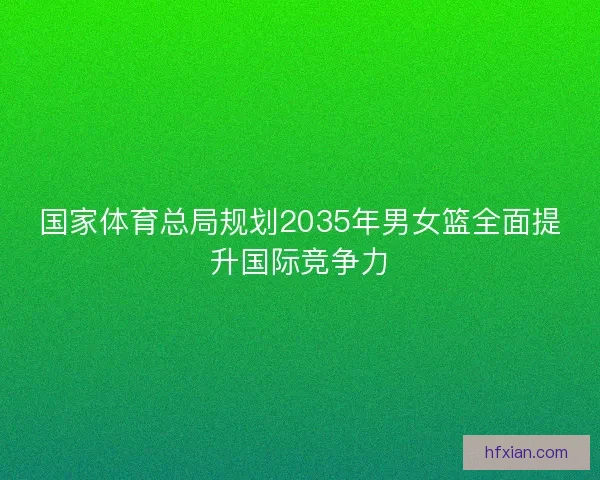 国家体育总局规划2035年男女篮全面提升国际竞争力 国家体育总局规划2035年男女篮全面提升国际竞争力